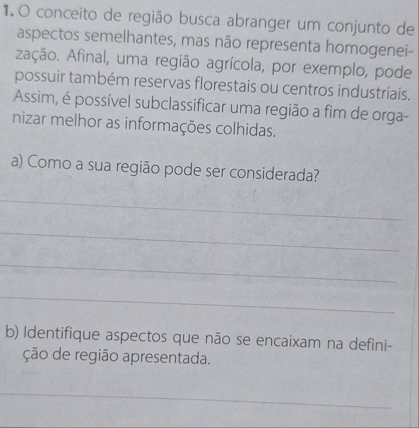 conceito de região busca abranger um conjunto de 
aspectos semelhantes, mas não representa homogenei- 
zação. Afinal, uma região agrícola, por exemplo, pode 
possuir também reservas florestais ou centros industriais. 
Assim, é possível subclassificar uma região a fim de orga- 
nizar melhor as informações colhidas. 
a) Como a sua região pode ser considerada? 
_ 
_ 
_ 
_ 
b) Identifique aspectos que não se encaixam na defini- 
ção de região apresentada. 
_