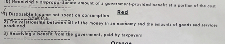 Receiving a disproportionate amount of a government-provided benefit at a portion of the cost 
Red 
1) Disposable income not spent on consumption 
2) The relationship between all of the money in an economy and the amounts of goods and services 
produced. 
3) Receiving a benefit from the government, paid by taxpayers