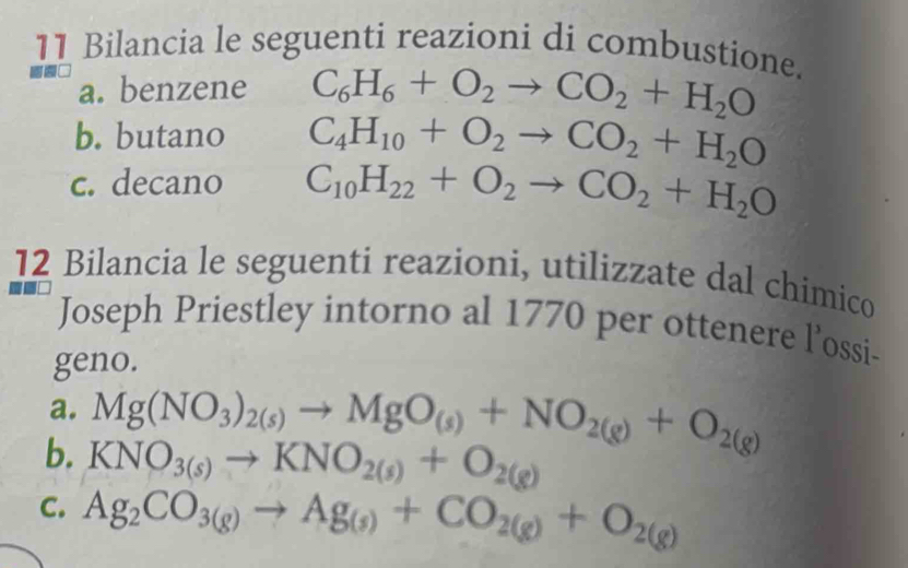 Bilancia le seguenti reazioni di combustione. 
a. benzene C_6H_6+O_2to CO_2+H_2O
b. butano C_4H_10+O_2to CO_2+H_2O
c. decano C_10H_22+O_2to CO_2+H_2O
12 Bilancia le seguenti reazioni, utilizzate dal chimico 
Joseph Priestley intorno al 1770 per ottenere l’ossi- 
geno. 
a. Mg(NO_3)_2(s)to MgO_(s)+NO_2(g)+O_2(g)
b. KNO_3(s)to KNO_2(s)+O_2(g)
C. Ag_2CO_3(g)to Ag_(s)+CO_2(g)+O_2(g)