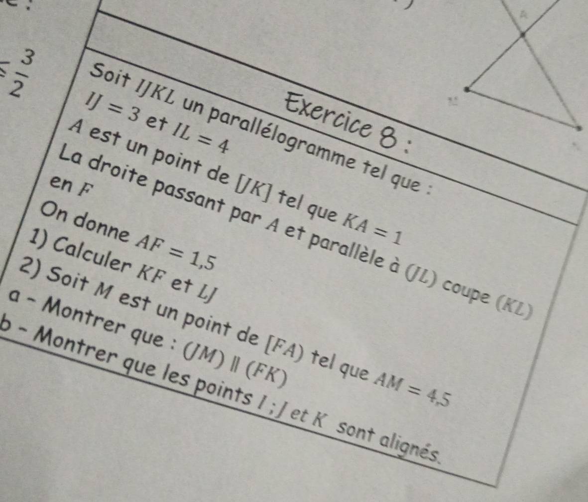  3/2 
IJ=3 et IL=4
Exercice 8 : 
Soit IJKL un parallélogramme tel que 
À est un point de [ JK ] tel que KA=1
en A 
On donne AF=1,5
La droite passant par A et parallèle à (JL) coupe (KL
1) Calculer KF et LJ
a - Montrer que : 
2) Soit M est un point de [ FA) tel que AM=4,5
ρ − Montrer que les points (JM)parallel (FK) et K sont alignés.
l; J