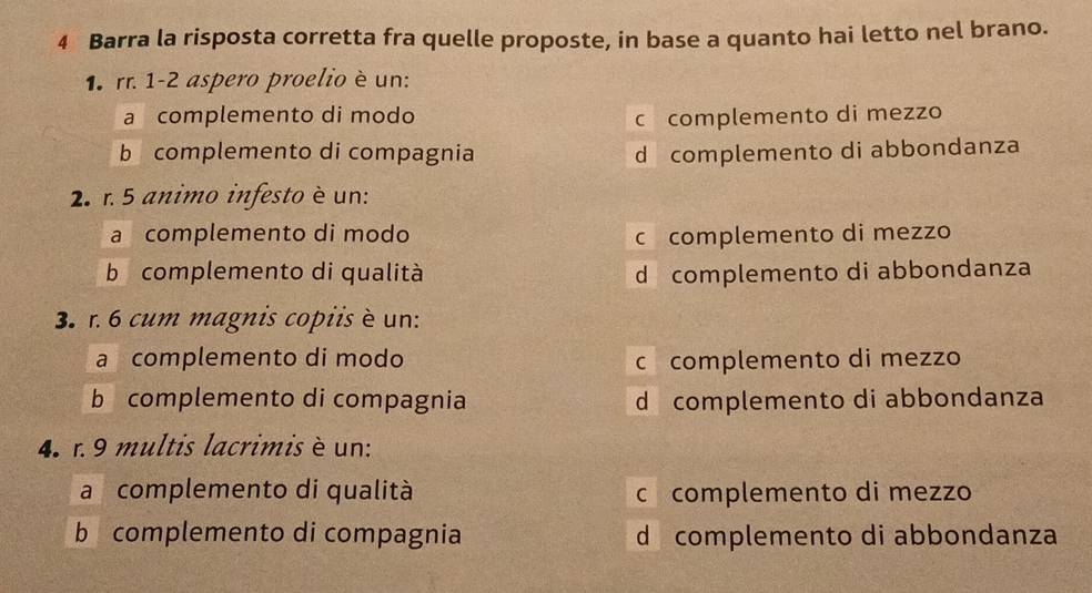 Barra la risposta corretta fra quelle proposte, in base a quanto hai letto nel brano.
1 rr. 1-2 aspero proelio è un:
a complemento di modo c complemento di mezzo
b complemento di compagnia d complemento di abbondanza
2. r. 5 animo infesto è un:
a complemento di modo c complemento di mezzo
b complemento di qualità d complemento di abbondanza
3. r. 6 cum magnis copiis è un:
a complemento di modo c complemento di mezzo
b complemento di compagnia d complemento di abbondanza
4. r. 9 multis lacrimis è un:
a complemento di qualità c complemento di mezzo
b complemento di compagnia d complemento di abbondanza