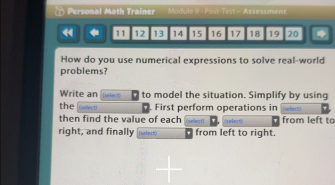 Personal Math Trainer Module 9 - Post-Test - Assessment 
< 11 12 13 14 15 16 17 18 19 20 * 
How do you use numerical expressions to solve real-world 
problems? 
Write an (select) 7 to model the situation. Simplify by using 
the (select) . First perform operations in (select) ' 
then find the value of each (select) (select) from left to 
right, and finally (select) from left to right.