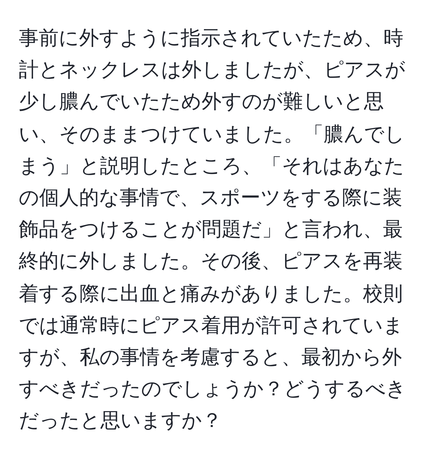 事前に外すように指示されていたため、時計とネックレスは外しましたが、ピアスが少し膿んでいたため外すのが難しいと思い、そのままつけていました。「膿んでしまう」と説明したところ、「それはあなたの個人的な事情で、スポーツをする際に装飾品をつけることが問題だ」と言われ、最終的に外しました。その後、ピアスを再装着する際に出血と痛みがありました。校則では通常時にピアス着用が許可されていますが、私の事情を考慮すると、最初から外すべきだったのでしょうか？どうするべきだったと思いますか？