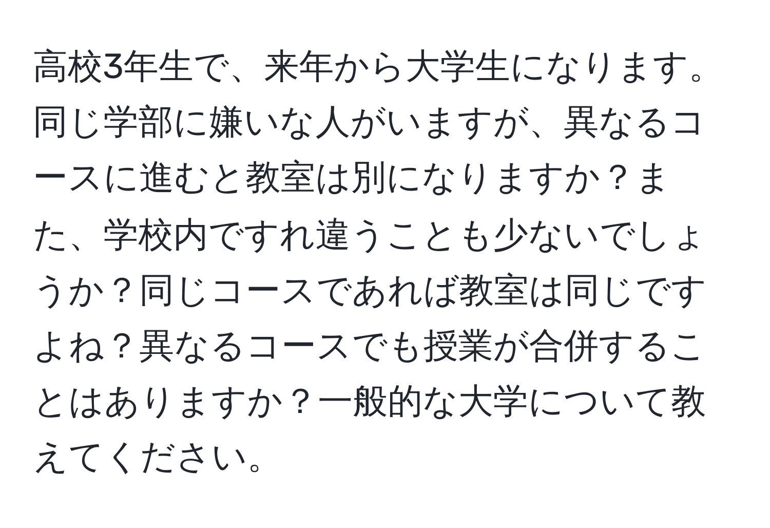 高校3年生で、来年から大学生になります。同じ学部に嫌いな人がいますが、異なるコースに進むと教室は別になりますか？また、学校内ですれ違うことも少ないでしょうか？同じコースであれば教室は同じですよね？異なるコースでも授業が合併することはありますか？一般的な大学について教えてください。