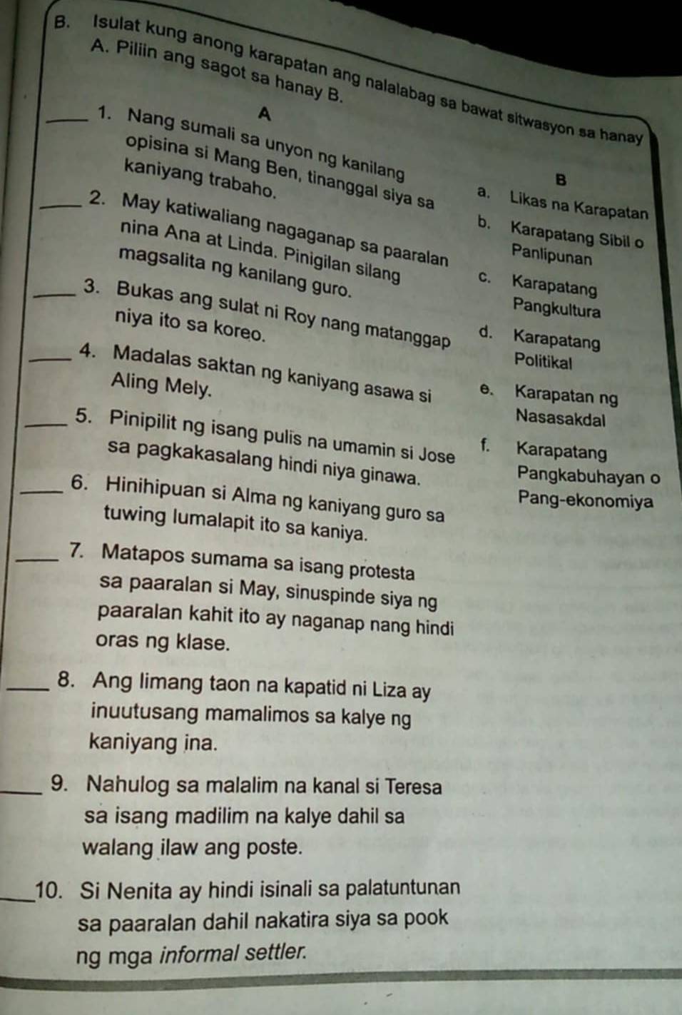 Piliin ang sagot sa hanay B
_B. Isulat kung anong karapatan ang nalalabag sa bawat sitwasyon sa hanat
A
1. Nang sumali sa unyon ng kanilang
opisina si Mang Ben, tinanggal siya sa
B
kaniyang trabaho.
a. Likas na Karapatan
_2. May katiwaliang nagaganap sa paaralan
b. Karapatang Sibil o
nina Ana at Linda. Pinigilan silang
Panlipunan
magsalita ng kanilang guro.
c. Karapatang
Pangkultura
_3. Bukas ang sulat ni Roy nang matanggap d. Karapatang
niya ito sa koreo.
Politikal
_4. Madalas saktan ng kaniyang asawa si
Aling Mely.
e. Karapatan ng
Nasasakdal
_5. Pinipilit ng isang pulis na umamin si Jose f. Karapatang
sa pagkakasalang hindi niya ginawa.
Pangkabuhayan o
_6. Hinihipuan si Alma ng kaniyang guro sa
Pang-ekonomiya
tuwing lumalapit ito sa kaniya.
_7. Matapos sumama sa isang protesta
sa paaralan si May, sinuspinde siya ng
paaralan kahit ito ay naganap nang hindi
oras ng klase.
_8. Ang limang taon na kapatid ni Liza ay
inuutusang mamalimos sa kalye ng
kaniyang ina.
_9. Nahulog sa malalim na kanal si Teresa
sa isang madilim na kalye dahil sa
walang ilaw ang poste.
_10. Si Nenita ay hindi isinali sa palatuntunan
sa paaralan dahil nakatira siya sa pook
ng mga informal settler.