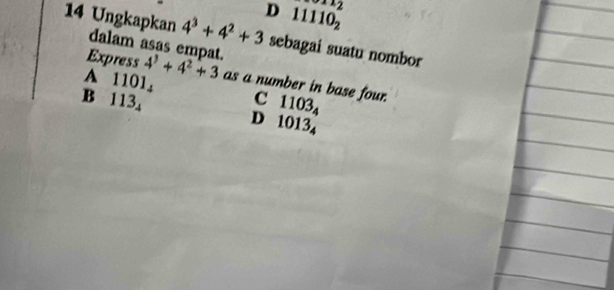 x_2
D 11110_2
14 Ungkapkan 4^3+4^2+3 sebagai suatu nombor
dalam asas empat.
Express 4^3+4^2+3 as a number in base four.
A 1101, 1103_4
C
B 113₄ D 1013