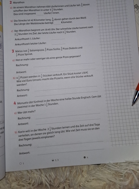 Marathon
a) An einem Marathon nehmen 650 Läuferinnen und Läufer teil.  2/5  davon
schaffen den Marathon in unter 3 1/2  Stunden.
Das sind insgesamt _Läufer/-innen.
b) Die Strecke ist 42 Kilometer lang,  3/10  davon gehen durch den Wald. Kilometer
Die Länge der Waldstrecke beträgt_
c) Der Marathon beginnt um 10:45 Uhr. Der schnellste Läufer kommt nach
2 1/4  Stunden ins Ziel, der letzte Läufer nach 5 1/2  Stunden
Ankunftszeit 1. Läufer:_
Ankunftszeit letzter Läufer:_
3 Niklas isst  1/5  Salamipizza  2/7  Pizza Sizilia  2/5  Pizza Diabolo und
 3/7  Pizza Spinat.
_
a) Hat er mehr oder weniger als eine ganze Pizza gegessen?
Rechnung:
Antwort:
_
b) 4 1/2  Pizzen werden in  1/4  Stücken verkauft. Ein Stück kostet 1,50 €,
Wie viel Euro Umsatz macht die Pizzeria, wenn alle Stücke verkauft
werden?
Rechnung:_
_
Antwort:
It 4 Manuela übt fünfmal in der Woche eine halbe Stunde Englisch. Cem übt
zweimal in der Woche 1 1/2  Stunden.
_
a) Wer übt mehr?_
Rechnung:_
Antwort:
wiele b) Karin will in der Woche 2 1/2  Stunden lernen und die Zeit auf drei Tage
rst al
verteilen, an denen sie gleich lang übt. Wie viel Zeit muss sie an den
drei Tøgen jeweils einplanen?
Rechnung:
_
Antwort:
_

2, 3
1