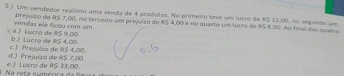 5.) Um vendedor reaïizou uma venda de 4 produtos. No primeiro teve um lucro de RS 12,00, no segundo um
prejuízo de R$ 7,00, no terceiro um prejuízo de R$ 4,00 e no quarto um lucro de R$ 8,00. Ao final das quatro
vendas ele ficou com um.
a.) Lucro de R$ 9,00.
b.) Lucro de R$ 4,00.
c.) Prejuízo de R$ 4,00.
d.) Prejuízo de R$ 7,00.
e.) Lucro de R$ 33,00.
Na reta numérica da fim