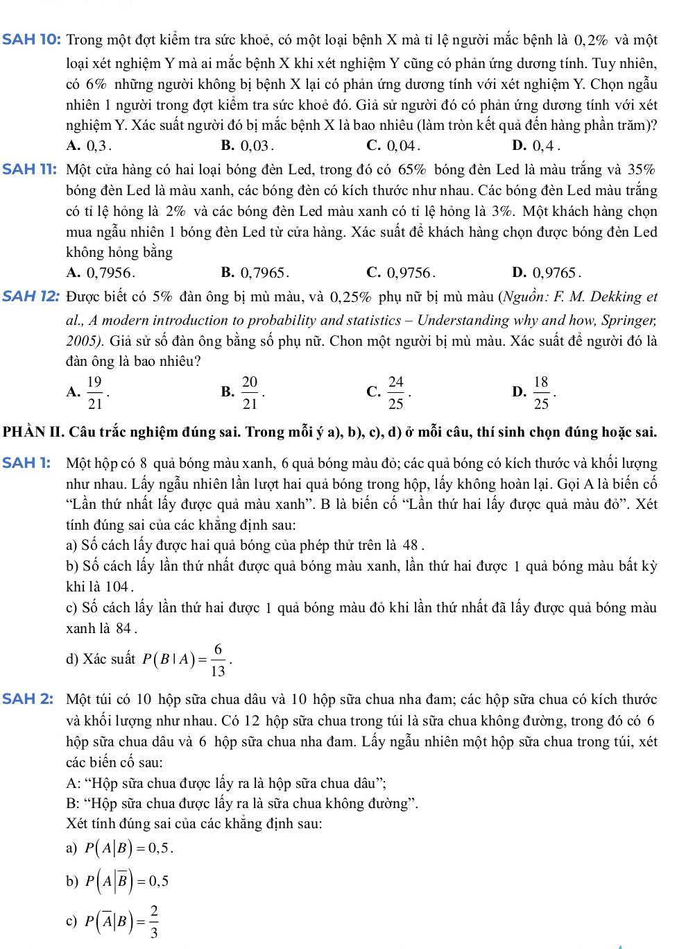 SAH 10: Trong một đợt kiểm tra sức khoẻ, có một loại bệnh X mà tỉ lệ người mắc bệnh là 0,2% và một
loại xét nghiệm Y mà ai mắc bệnh X khi xét nghiệm Y cũng có phản ứng dương tính. Tuy nhiên,
có 6% những người không bị bệnh X lại có phản ứng dương tính với xét nghiệm Y. Chọn ngẫu
nhiên 1 người trong đợt kiểm tra sức khoẻ đó. Giả sử người đó có phản ứng dương tính với xét
nghiệm Y. Xác suất người đó bị mắc bệnh X là bao nhiêu (làm tròn kết quả đến hàng phần trăm)?
A. 0,3 . B. 0,03 . C. 0, 04 . D. 0, 4 .
SAH 11: Một cửa hàng có hai loại bóng đèn Led, trong đó có 65% bóng đèn Led là màu trắng và 35%
bóng đèn Led là màu xanh, các bóng đèn có kích thước như nhau. Các bóng đèn Led màu trắng
có tỉ lệ hỏng là 2% và các bóng đèn Led màu xanh có tỉ lệ hỏng là 3%. Một khách hàng chọn
mua ngẫu nhiên 1 bóng đèn Led từ cửa hàng. Xác suất để khách hàng chọn được bóng đèn Led
không hỏng bằng
A. 0,7956. B. 0,7965. C. 0,9756 . D. 0,9765 .
SAH 12: Được biết có 5% đàn ông bị mù màu, và 0,25% phụ nữ bị mù màu (Nguồn: F. M. Dekking et
al., A modern introduction to probability and statistics - Understanding why and how, Springer;
2005). Giả sử số đàn ông bằng số phụ nữ. Chon một người bị mù màu. Xác suất để người đó là
đàn ông là bao nhiêu?
A.  19/21 .  20/21 .  24/25 .  18/25 .
B.
C.
D.
PHÀN II. Câu trắc nghiệm đúng sai. Trong mỗi ý a), b), c), d) ở mỗi câu, thí sinh chọn đúng hoặc sai.
SAH 1: Một hộp có 8 quả bóng màu xanh, 6 quả bóng màu đỏ; các quả bóng có kích thước và khối lượng
như nhau. Lấy ngẫu nhiên lần lượt hai quả bóng trong hộp, lấy không hoàn lại. Gọi A là biến cố
“Lần thứ nhất lấy được quả màu xanh”. B là biến cố “Lần thứ hai lấy được quả màu đỏ”. Xét
tính đúng sai của các khẳng định sau:
a) Số cách lấy được hai quả bóng của phép thử trên là 48 .
b) Số cách lấy lần thứ nhất được quả bóng màu xanh, lần thứ hai được 1 quả bóng màu bất kỳ
khi là 104 .
c) Số cách lấy lần thứ hai được 1 quả bóng màu đỏ khi lần thứ nhất đã lấy được quả bóng màu
xanh là 84 .
d) Xác suất P(B|A)= 6/13 .
SAH 2: Một túi có 10 hộp sữa chua dâu và 10 hộp sữa chua nha đam; các hộp sữa chua có kích thước
và khối lượng như nhau. Có 12 hộp sữa chua trong túi là sữa chua không đường, trong đó có 6
hộp sữa chua dâu và 6 hộp sữa chua nha đam. Lấy ngẫu nhiên một hộp sữa chua trong túi, xét
các biến cố sau:
A: “Hộp sữa chua được lấy ra là hộp sữa chua dâu”;
B: “Hộp sữa chua được lấy ra là sữa chua không đường”.
Xét tính đúng sai của các khẳng định sau:
a) P(A|B)=0,5.
b) P(A|overline B)=0,5
c) P(overline A|B)= 2/3 