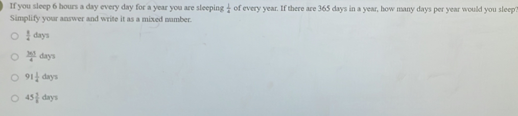 If you sleep 6 hours a day every day for a year you are sleeping  1/4  of every year. If there are 365 days in a year, how many days per year would you sleep'
Simplify your answer and write it as a mixed number.
 8/4 days
 365/4 days
91 1/4 days
45 5/8 days