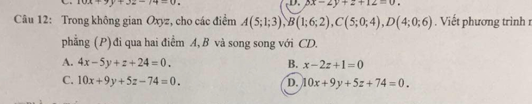 10x+9y+32-14=0. 
D. px-2y+z+12=0. 
Câu 12: Trong không gian Oxyz, cho các điểm A(5;1;3), B(1;6;2), C(5;0;4), D(4;0;6). Viết phương trình n
phẳng (P) đi qua hai điểm A, B và song song với CD.
A. 4x-5y+z+24=0. B. x-2z+1=0
C. 10x+9y+5z-74=0. D. 10x+9y+5z+74=0.