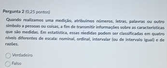 Pergunta 2 (0,25 pontos)
Quando realizamos uma medição, atribuímos números, letras, palavras ou outro
símbolo a pessoas ou coisas, a fim de transmitir informações sobre as características
que são medidas. Em estatística, essas medidas podem ser classificadas em quatro
níveís diferentes de escala: nominal, ordinal, intervalar (ou de intervalo igual) e de
razões.
Verdadeiro
Falso