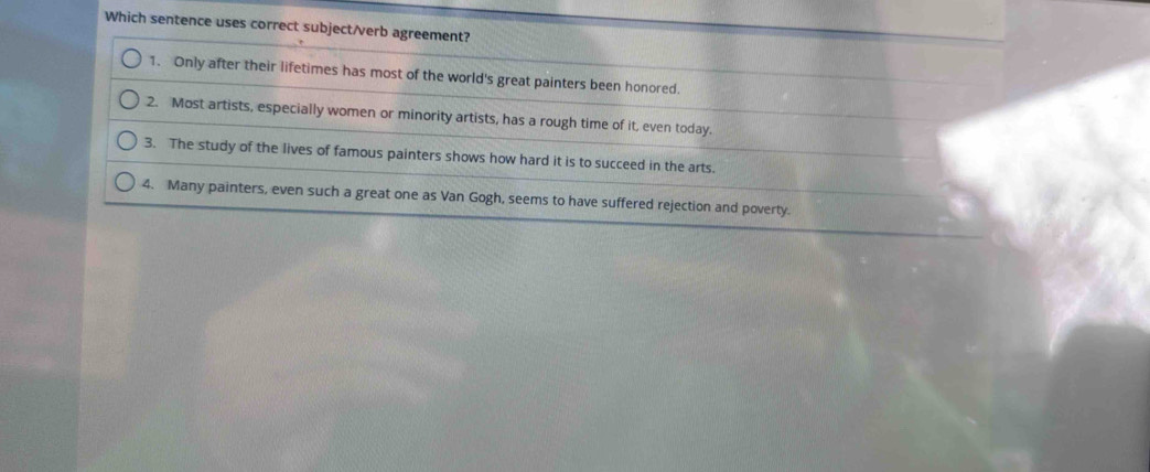 Which sentence uses correct subject/verb agreement?
1. Only after their lifetimes has most of the world's great painters been honored.
2. Most artists, especially women or minority artists, has a rough time of it, even today.
3. The study of the lives of famous painters shows how hard it is to succeed in the arts.
4. Many painters, even such a great one as Van Gogh, seems to have suffered rejection and poverty.