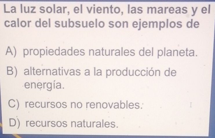 La luz solar, el viento, las mareas y el
calor del subsuelo son ejemplos de
A) propiedades naturales del planeta.
B) alternativas a la producción de
energía.
C) recursos no renovables:
D) recursos naturales.