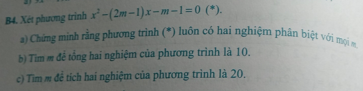 B4. Xét phương trình x^2-(2m-1)x-m-1=0 (*). 
a) Chứng minh rằng phương trình (*) luôn có hai nghiệm phân biệt với mọi m. 
b) Tim m để tổng hai nghiệm của phương trình là 10. 
c) Tim m đê tích hai nghiệm của phương trình là 20.