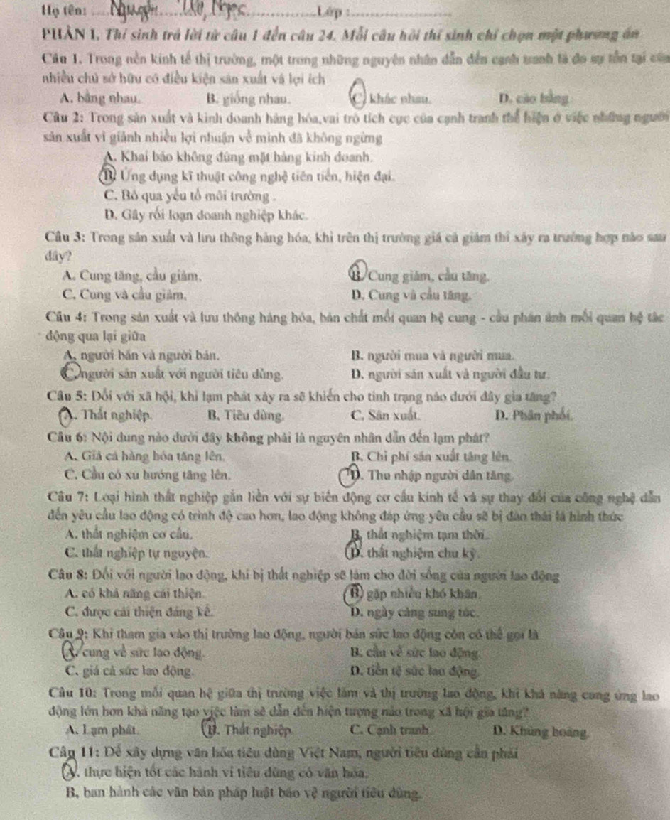 Hộ tên: _Lớp :_
PHẢN 1. Thí sinh trả lời từ câu 1 đến câu 24. Mỗi câu hồi thí sinh chỉ chọn một phương án
Câu 1. Trong nền kinh tế thị trường, một trong những nguyên nhân dẫn đến cạnh tranh là đo sự tần tại của
nhiều chủ sở hữu có điều kiện sản xuất và lợi ích
A. bằng nhau. B. giống nhau. C) khác nhau. D. cáo bằng
Cu 2: Trong sản xuất và kinh doanh hàng hóa,vai trò tích cục của cạnh tranh thể hiện ở việc những người
sản xuất vì giảnh nhiều lợi nhuận về minh đã không ngừng
A. Khai bảo không đùng mặt hàng kinh doanh.
Ủừ Ứng dụng kĩ thuật công nghệ tiên tiền, hiện đại.
C. Bô qua yếu tổ môi trường.
D. Gây rối loạn doanh nghiệp khác.
Câu 3: Trong sản xuất và lưu thông hàng hóa, khì trên thị trường giá cá giám thỉ xây ra trường hợp nào sau
dây?
A. Cung tăng, cầu giảm, B Cung giám, cầu tăng.
C. Cung và cầu giám. D. Cung và cầu tăng.
Câu 4: Trong sản xuất và lưu thống háng hóa, bản chất mỗi quan hệ cung - cầu phân ánh mỗi quan hệ tắc
động qua lại giữa
A người bản và người bán. B. người mua và người mua.
Cngười sân xuất với người tiêu dùng. D. người sản xuất và người đầu tư.
Câu 5: Đổi với xã hội, khi lạm phát xày ra sẽ khiến cho tinh trạng nào dưới đây gia tăng?
2. Thất nghiệp. B. Tiêu dùng. C. Sân xuất. D. Phân phối,
Cầu 6: Nội dung nào dưới đây không phái là nguyên nhân dẫn đến lạm phát?
A. Giả cá hàng bóa tăng lên, B. Chỉ phí săn xuất tăng lên.
C. Cầu có xu hướng tăng lên.  T. Thu nhập người dân tăng
Câu 7: Loại hình thất nghiệp gắn liền với sự biển động cơ cầu kính tế và sự thay đổi của công nghệ dẫn
đến yêu cầu lao động có trình độ cao hơn, lao động không đáp ứng yêu cầu sẽ bị đào thái là hình thức
A. thất nghiệm cơ cầu. B thất nghiệm tạm thời
C. thất nghiệp tự nguyện. 1. thất nghiệm chu kỳ
Câu 8: Đổi với người lạo động, khí bị thất nghiệp sẽ làm cho đời sống của người lao động
A. có khả năng cái thiện. B) gặp nhiều khó khân.
C. được cái thiện đáng kế. D. ngày càng sung túc.
Câu 9: Khi tham gia vào thị trường lao động, người bản sức lao động còn có thể gọi là
cung về sức lao động.  B, cầu về sức lao động
C. giá cá sức lao động. D. tiền tộ sức lao động.
Câu 10: Trong mỗi quan hệ giữa thị trường việc làm và thị trường lao động, khi khả năng cung ứng lao
động lớn hơn khá năng tạo việc làm sẽ dẫn đến hiện tượng nào trong xã hội gia tăng?
A. Lạm phât 1. Thất nghiệp C. Cạnh tranh D. Khủng hoàng
Câp 11: Dể xây dựng văn hóa tiêu dùng Việt Nam, người tiêu dùng cần phải
V, thực hiện tốt các hành vi tiêu dùng có văn hoa,
B, ban hành các văn bản pháp luật báo vệ người tiêu dùng.