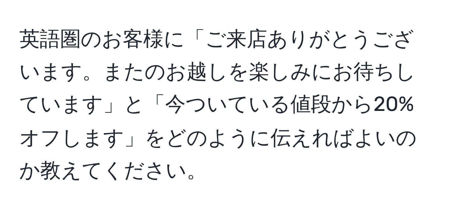 英語圏のお客様に「ご来店ありがとうございます。またのお越しを楽しみにお待ちしています」と「今ついている値段から20%オフします」をどのように伝えればよいのか教えてください。