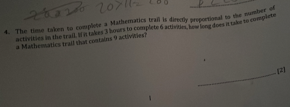 The time taken to complete a Mathematics trail is directly proportional to the number of 
activities in the trail. If it takes 3 hours to complete 6 activities, how long does it take to complete 
a Mathematics trail that contains 9 activities? 
_ 
[2]