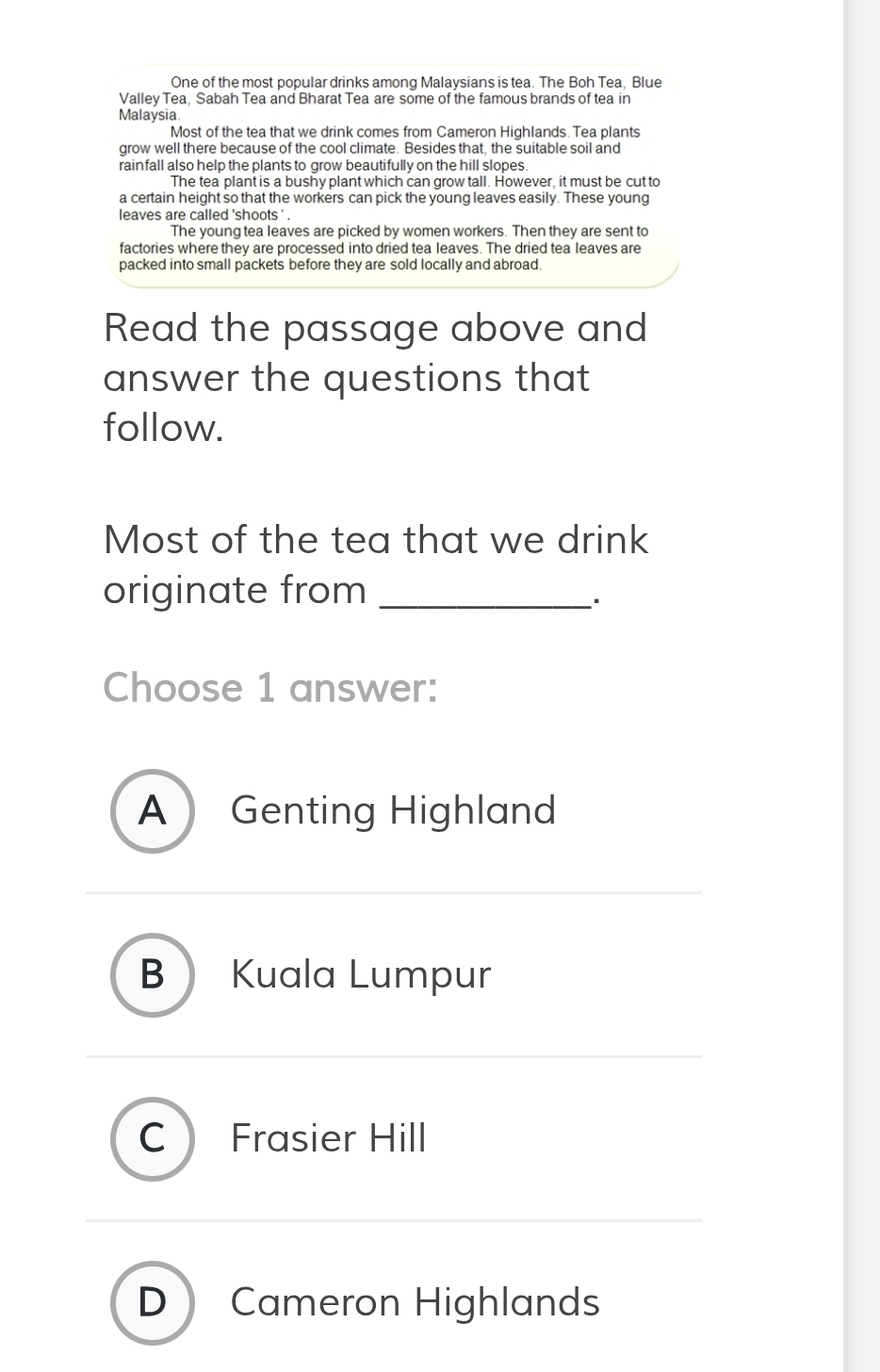 One of the most popular drinks among Malaysians is tea. The Boh Tea, Blue
Valley Tea, Sabah Tea and Bharat Tea are some of the famous brands of tea in
Malaysia.
Most of the tea that we drink comes from Cameron Highlands. Tea plants
grow well there because of the cool climate. Besides that, the suitable soil and
rainfall also help the plants to grow beautifully on the hill slopes.
The tea plant is a bushy plant which can grow tall. However, it must be cut to
a certain height so that the workers can pick the young leaves easily. These young
leaves are called 'shoots ' .
The young tea leaves are picked by women workers. Then they are sent to
factories where they are processed into dried tea leaves. The dried tea leaves are
packed into small packets before they are sold locally and abroad.
Read the passage above and
answer the questions that
follow.
Most of the tea that we drink
originate from_
Choose 1 answer:
A Genting Highland
B Kuala Lumpur
C Frasier Hill
D Cameron Highlands