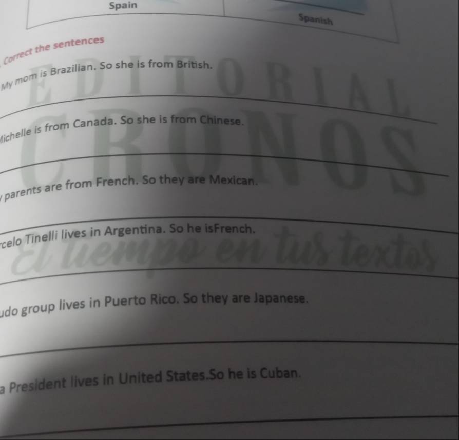 Spain 
Spanish 
Correct the sentences 
My mom is Brazilian. So she is from British. 
_ 
_ 
Michelle is from Canada. So she is from Chinese. 
_ 
_ 
y parents are from French. So they are Mexican. 
_ 
_ 
_ 
celo Tinelli lives in Argentina. So he isFrench. 
_ 
__ 
udo group lives in Puerto Rico. So they are Japanese. 
_ 
a President lives in United States.So he is Cuban. 
_