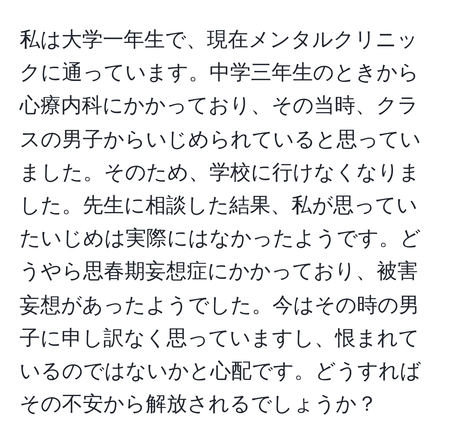 私は大学一年生で、現在メンタルクリニックに通っています。中学三年生のときから心療内科にかかっており、その当時、クラスの男子からいじめられていると思っていました。そのため、学校に行けなくなりました。先生に相談した結果、私が思っていたいじめは実際にはなかったようです。どうやら思春期妄想症にかかっており、被害妄想があったようでした。今はその時の男子に申し訳なく思っていますし、恨まれているのではないかと心配です。どうすればその不安から解放されるでしょうか？