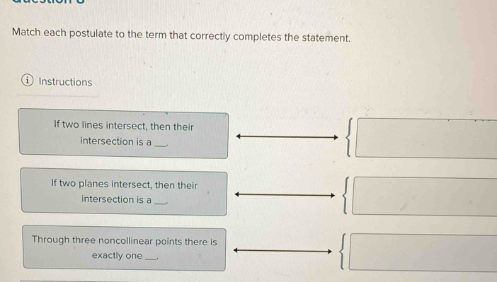 Match each postulate to the term that correctly completes the statement. 
Instructions 
If two lines intersect, then their 
intersection is a _. 
If two planes intersect, then their 
intersection is a _. 
Through three noncollinear points there is 
exactly one _.