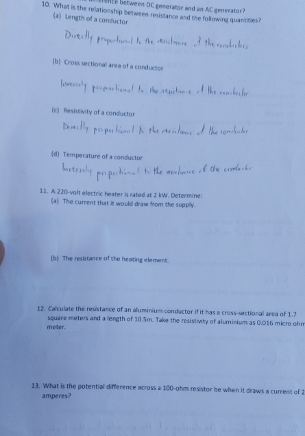 erence between DC generator and an AC generator? 
10. What is the relationship between resistance and the following quantities? 
(a) Length of a conductor 
(b) Cross sectional area of a conductor 
(c) Resistivity of a conductor 
(d) Temperature of a conductor 
11. A 220-volt electric heater is rated at 2 kW. Determine: 
(a) The current that it would draw from the supply. 
(b) The resistance of the heating element. 
12. Calculate the resistance of an aluminium conductor if it has a cross-sectional area of 1.7
square meters and a length of 10.5m. Take the resistivity of aluminium as 0.016 micro ohm
meter. 
13. What is the potential difference across a 100-ohm resistor be when it draws a current of 2
amperes?