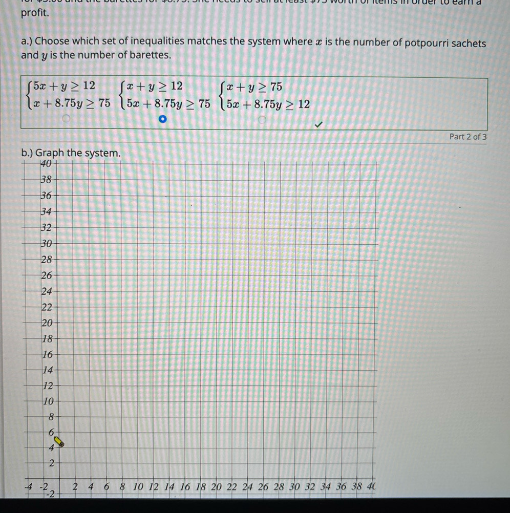 profit. 
a.) Choose which set of inequalities matches the system where x is the number of potpourri sachets 
and y is the number of barettes.
beginarrayl 5x+y≥ 12 x+8.75y≥ 75endarray.  beginarrayl x+y≥ 12 5x+8.75y≥ 75endarray.  beginarrayl x+y≥ 75 5x+8.75y≥ 12endarray.
Part 2 of 3