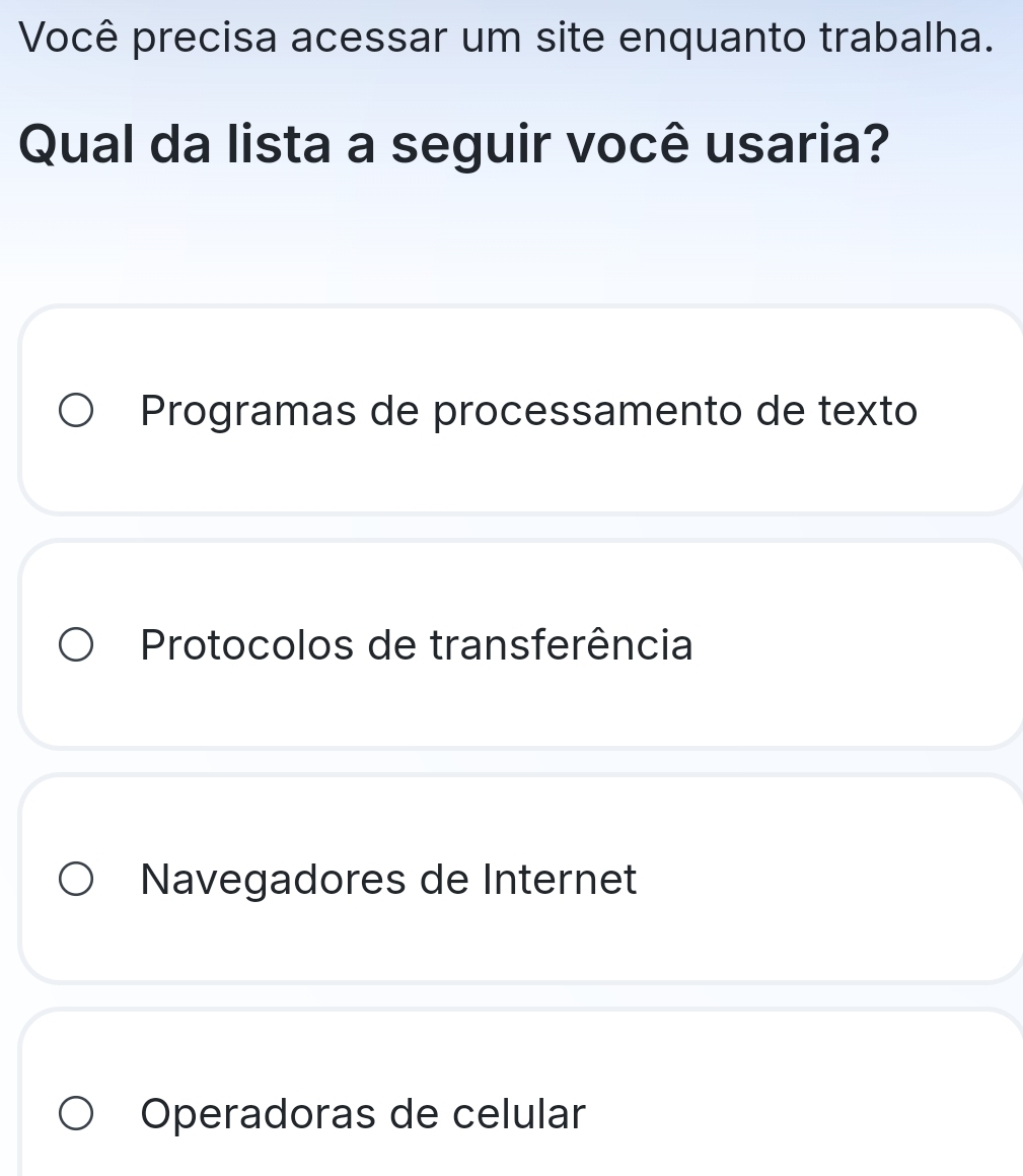 Você precisa acessar um site enquanto trabalha.
Qual da lista a seguir você usaria?
Programas de processamento de texto
Protocolos de transferência
Navegadores de Internet
Operadoras de celular