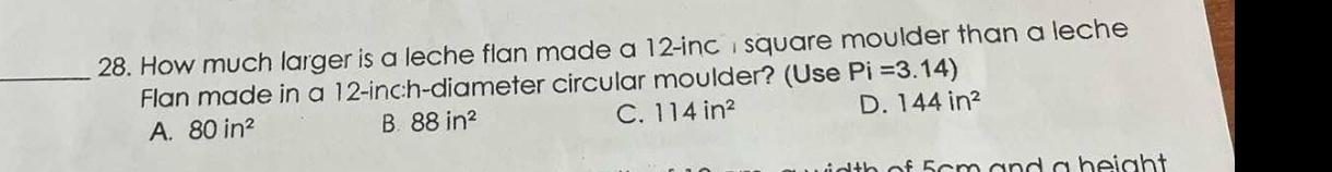 How much larger is a leche flan made a 12-inc I square moulder than a leche
_Flan made in a 12-inch -diameter circular moulder? (Use Pi=3.14)
A. 80in^2 B. 88in^2 C. 114in^2 D. 144in^2