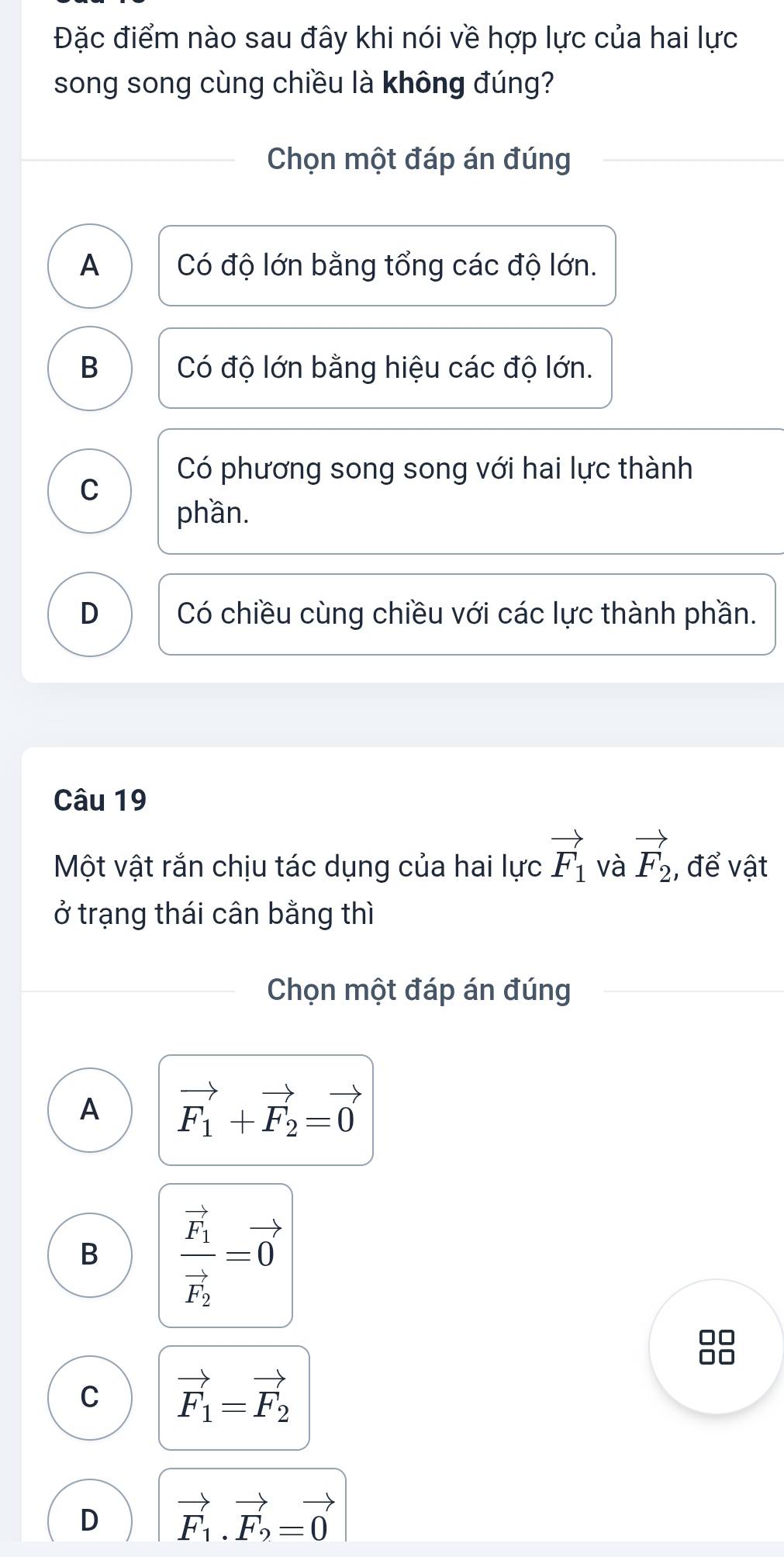 Đặc điểm nào sau đây khi nói về hợp lực của hai lực
song song cùng chiều là không đúng?
Chọn một đáp án đúng
A Có độ lớn bằng tổng các độ lớn.
B Có độ lớn bằng hiệu các độ lớn.
Có phương song song với hai lực thành
C
phần.
D Có chiều cùng chiều với các lực thành phần.
Câu 19
Một vật rắn chịu tác dụng của hai lực vector F_1 và vector F_2 , để vật
ở trạng thái cân bằng thì
Chọn một đáp án đúng
A vector F_1+vector F_2=vector 0
B frac vector F_1vector F_2=vector 0
□□
□□
C vector F_1=vector F_2
D vector F_1.vector F_2=vector 0