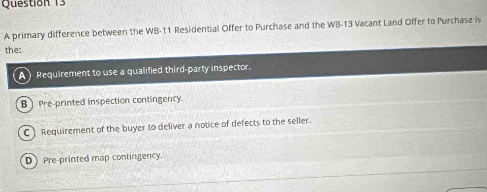 A primary difference between the WB- 11 Residential Offer to Purchase and the WB-13 Vacant Land Offer to Purchase is
the:
A Requirement to use a qualified third-party inspector.
B Pre-printed inspection contingency.
C) Requirement of the buyer to deliver a notice of defects to the seller.
D Pre-printed map contingency.