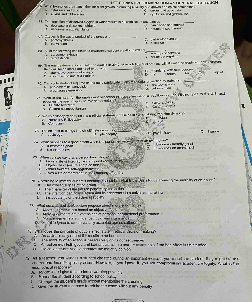 LET FORMATIVE EXAMINATION - 1 GENERAL EDUCATION
65. What hormones are responsible for plant growth, promoting auxiliary bud growth and apical dominance?
A. cytokinins and auxins C. auxins and abscisate
B. auxins and gibberellins D. cytokinins and gibberellins
66. The depletion of dissolved oxygen in water results in eutrophication and causes _`.
A. decrease in dissolved nutrients C. diminished sea harvest
B. decrease in aquatic plants D. abundant sea harvest
67. Oxygen is the waste product of the process of_
A. photosynthesis D. oxidation C. carburetor exhaust
B. conversion
68. All of the following contribute to environmental conservation EXCEPT
A. carburetor exhaust C. energy conservation
B. reforestation D. waste segregation
69. The energy demand is predicted to double in 2040, at which time fuel sources will likewise be depleted, and therefore,
there will be an increased need to develop 
A. alternative sources of energy _C. friendship with oil producers fuel import
B. control in the use of electricity D. big budget for
70. The Kyoto Protocol required countries to participate in environmental protection by reducing
A. photochemical conversion C. photosynthesis
B. greenhouse emission D. reforestation
71. What is the term for the unpleasant sensation or frustration when a traditional-bound Filipino goes to the U.S. and
observes the open display of love and emotions?
A. Culture relativism C. Culture shock
2nd F B. Culture cosmopolitanism D. Culture phobia
72. Which philosophy comprises the official statement of Chinese values during the Han dynasty?
A. Hanonine Philosophy C Laotician
B. Confucian D. Laotist
73. The science of beings in their ultimate causes is
A. sociology B. philosophy C. psychology D. Theory
N
(US 74. What happens to a good action when it is performed on account of an evil motive?
A. It becomes good C. It becomes morally good
s B. It becomes evil D. It becomes an amoral act
75. When can we say that a person has values?
A. Lives a life of integrity, sincerity and commitment.
B. Enjoys life of leisure and pleasure
C. Works towards self-aggrandizement.
D. Lives a life of merriment in the company of others.
76. According to Immanuel Kant's deontological ethics, what is the basis for determining the morality of an action?
A. The consequences of the action
B. The character of the person performing the action
C. The intention behind the action and its adherence to a universal moral law
D. The popularity of the action in society
77. What does ethical subjectivism propose about moral judgments?
A. Moral judgments are based on objective facts
B. Moral judgments are expressions of personal or emotional preferences
C. Moral judgments are influenced by divine commands
D. Moral judgments are universally accepted across cultures
78. What does the principle of double effect state in ethical decision-making?
A. An action is only ethical if it results in no harm
B. The morality of an action is based solely on its consequences
C. An action with both good and bad effects can be morally acceptable if the bad effect is unintended
D. Ethical decisions should prioritize the majority opinion
79. As a teacher, you witness a student cheating during an important exam. If you report the student, they might fail the
course and face disciplinary action. However, if you ignore it, you are compromising academic integrity. What is the
most ethical response?
A. Ignore it and give the student a warning privately
B. Report the student according to school policy
C. Change the student's grade without mentioning the cheating
D. Give the student a chance to retake the exam without any penalty