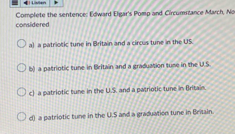 ) Listen
Complete the sentence: Edward Elgar's Pomp and Circumstance March, No
considered
a) a patriotic tune in Britain and a circus tune in the US.
b) a patriotic tune in Britain and a graduation tune in the U.S.
c) a patriotic tune in the U.S. and a patriotic tune in Britain.
d) a patriotic tune in the U.S and a graduation tune in Britain.