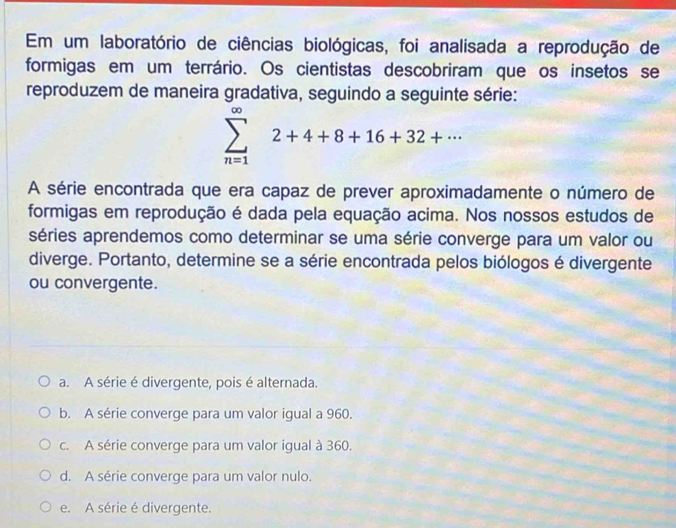 Em um laboratório de ciências biológicas, foi analisada a reprodução de
formigas em um terrário. Os cientistas descobriram que os insetos se
reproduzem de maneira gradativa, seguindo a seguinte série:
sumlimits _(n=1)^(∈fty)2+4+8+16+32+·s
A série encontrada que era capaz de prever aproximadamente o número de
formigas em reprodução é dada pela equação acima. Nos nossos estudos de
séries aprendemos como determinar se uma série converge para um valor ou
diverge. Portanto, determine se a série encontrada pelos biólogos é divergente
ou convergente.
a. A série é divergente, pois é alternada.
b. A série converge para um valor igual a 960.
c. A série converge para um valor igual à 360.
d. A série converge para um valor nulo.
e. A série é divergente.