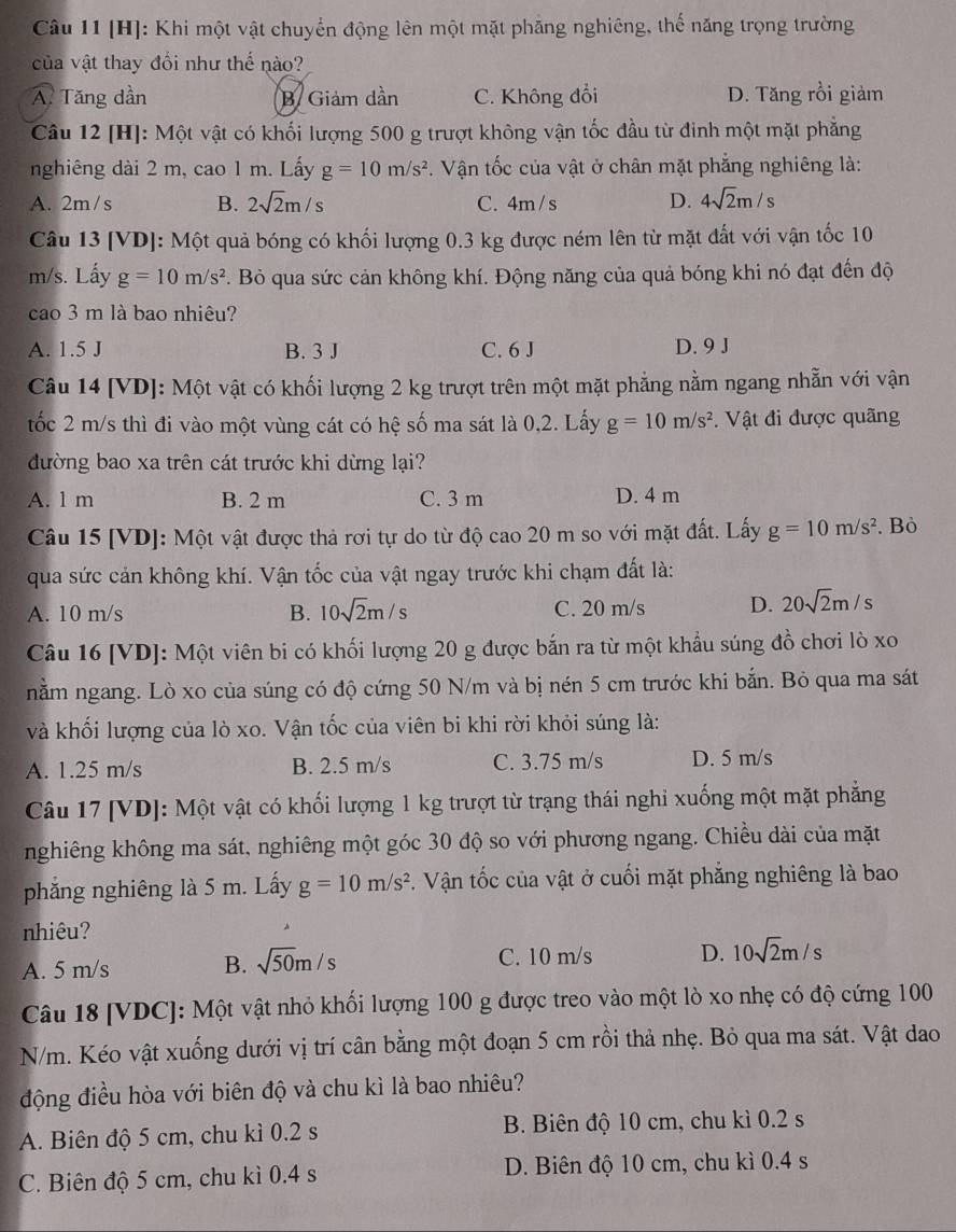 [H]: Khi một vật chuyển động lên một mặt phăng nghiêng, thế năng trọng trường
của vật thay đổi như thế nào?
A Tăng dần B. Giảm dần C. Không đổi D. Tăng rồi giảm
Câu 12 [H]: Một vật có khối lượng 500 g trượt không vận tốc đầu từ đinh một mặt phẳng
nghiêng dài 2 m, cao 1 m. Lấy g=10m/s^2. Vận tốc của vật ở chân mặt phẳng nghiêng là:
A. 2m/s B. 2sqrt(2)m/s C. 4m /s D. 4sqrt(2)m/s
Câu 13 [VD]: Một quả bóng có khối lượng 0.3 kg được ném lên từ mặt đất với vận tốc 10
m/s. Lấy g=10m/s^2. Bỏ qua sức cản không khí. Động năng của quả bóng khi nó đạt đến độ
cao 3 m là bao nhiêu?
A. 1.5 J B. 3 J C. 6 J D. 9 J
Câu 14 [VD]: Một vật có khối lượng 2 kg trượt trên một mặt phẳng nằm ngang nhẵn với vận
tốc 2 m/s thì đi vào một vùng cát có hệ số ma sát là 0,2. Lấy g=10m/s^2.  Vật đi được quãng
đường bao xa trên cát trước khi dừng lại?
A. 1 m B. 2 m C. 3 m D. 4 m
Câu 15 [VD]: Một vật được thả rơi tự do từ độ cao 20 m so với mặt đất. Lấy g=10m/s^2. Bò
qua sức cản không khí. Vận tốc của vật ngay trước khi chạm đất là:
A. 10 m/s B. 10sqrt(2)m/s C. 20 m/s D. 20sqrt(2)m/s
Câu 16 [VD]: Một viên bi có khối lượng 20 g được bắn ra từ một khẩu súng đồ chơi lò xo
nằm ngang. Lò xo của súng có độ cứng 50 N/m và bị nén 5 cm trước khi bắn. Bỏ qua ma sát
và khối lượng của lò xo. Vận tốc của viên bi khi rời khỏi súng là:
A. 1.25 m/s B. 2.5 m/s C. 3.75 m/s D. 5 m/s
Câu 17 [VD]: Một vật có khối lượng 1 kg trượt từ trạng thái nghi xuống một mặt phẳng
nghiêng không ma sát, nghiêng một góc 30 độ so với phương ngang. Chiều dài của mặt
phăng nghiêng là 5 m. Lấy g=10m/s^2. Vận tốc của vật ở cuối mặt phẳng nghiêng là bao
nhiêu?
A. 5 m/s B. sqrt(50)m/s C. 10 m/s D. 10sqrt(2)m/s
Câu 18 [VDC]: Một vật nhỏ khối lượng 100 g được treo vào một lò xo nhẹ có độ cứng 100
N/m. Kéo vật xuống dưới vị trí cân bằng một đoạn 5 cm rồi thả nhẹ. Bỏ qua ma sát. Vật dao
động điều hòa với biên độ và chu kì là bao nhiêu?
A. Biên độ 5 cm, chu kì 0.2 s B. Biên độ 10 cm, chu kì 0.2 s
C. Biên độ 5 cm, chu kì 0.4 s D. Biên độ 10 cm, chu kì 0.4 s