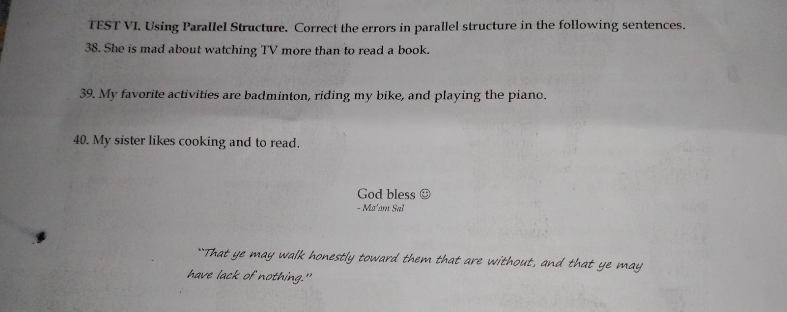 TEST VI. Using Parallel Structure. Correct the errors in parallel structure in the following sentences. 
38. She is mad about watching TV more than to read a book. 
39. My favorite activities are badminton, riding my bike, and playing the piano. 
40. My sister likes cooking and to read. 
God bless ☺ 
- Ma’am Sal 
``That ye may walk honestly toward them that are without, and that ye may 
have lack of nothing.”