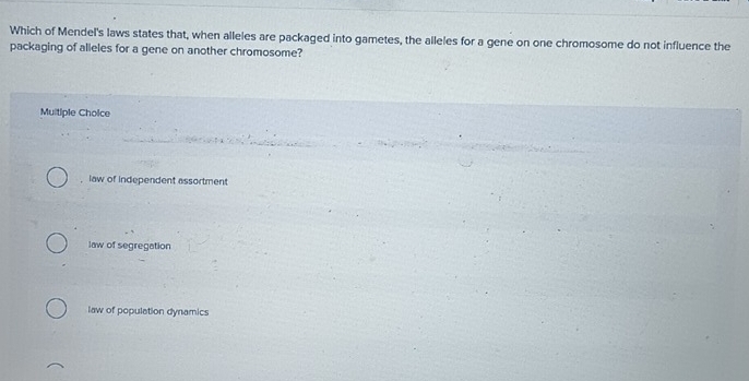 Which of Mendel's laws states that, when alleles are packaged into gametes, the alleles for a gene on one chromosome do not influence the
packaging of alleles for a gene on another chromosome?
Muitiple Cholce
, law of independent assortment
law of segregation
law of population dynamics