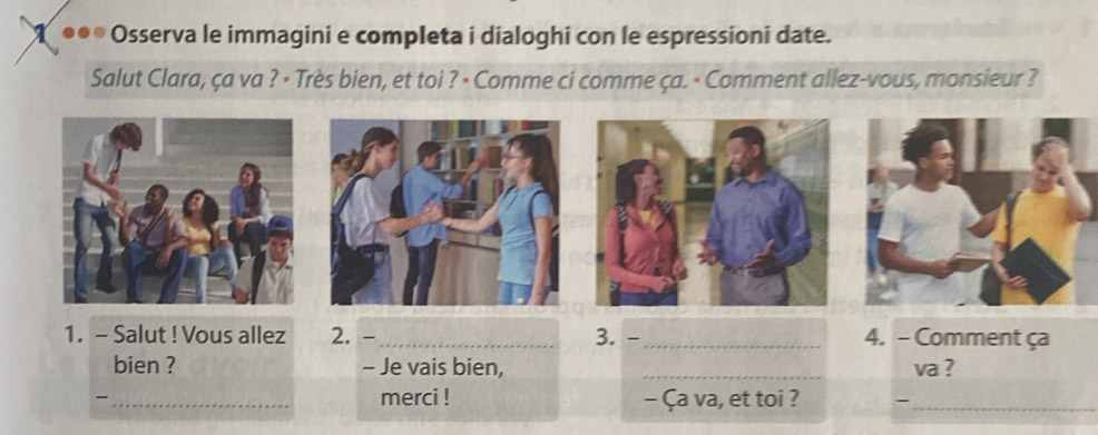 ... Osserva le immagini e completa i dialoghi con le espressioni date. 
Salut Clara, ça va ? · Très bien, et toi ? · Comme ci comme ça. · Comment allez-vous, monsieur ? 
1. - Salut ! Vous allez 2. -_ 3. - _4. - Comment ça 
bien ? - Je vais bien, _va ? 
- _merci ! - Ça va, et toi ? -_