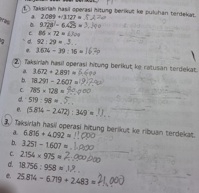 berkut. 
1. Taksirlah hasil operasi hitung berikut ke puluhan terdekat. 
a. 2.089+/3.127approx
rasi b. 9.7overline _ 28|-6.overline 425approx
C. 86* 72approx
d. 92:29approx
e. 3.674-39:16approx
2. Taksirlah hasil operasi hitung berikut ke ratusan terdekat. 
a. 3.672+2.891approx
b. 18.291-2.607approx
C. 785* 128approx
d.' 519:98approx
e. (5.814-2.472):349approx
3. Taksirlah hasil operasi hitung berikut ke ribuan terdekat. 
a. 6.816+4.092approx
b. 3.251-1.607approx
C. 2.154* 975approx
d. 18.756:958approx
e. 25.814-6.719+2.483approx