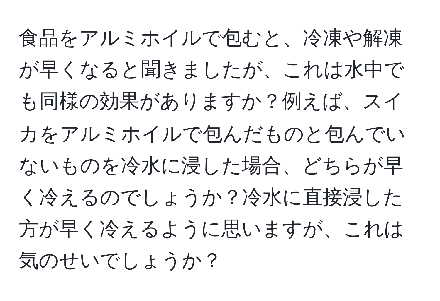 食品をアルミホイルで包むと、冷凍や解凍が早くなると聞きましたが、これは水中でも同様の効果がありますか？例えば、スイカをアルミホイルで包んだものと包んでいないものを冷水に浸した場合、どちらが早く冷えるのでしょうか？冷水に直接浸した方が早く冷えるように思いますが、これは気のせいでしょうか？