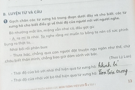 Luyện từ và câu 
# Gạch chân các từ xưng hỗ trong đoạn dưới đây và cho biết: các từ 
xưng hồ cho biết điều gì về thái độ của người nói với người nghe. 
Bò nhướng mắt lên, miệng vẫn nhai cỏ, đầu gật gù: 
A. ra mi là nhái. Ta nghe rằng mi muốn to bằng ta nên cố sức phình 
bng ra thật to,... 
Nhái bối rối phân bua: 
- Thưa bác,_chẳng qua con người đặt truyện ngụ ngôn như thế, chứ 
(Theo Lý Lan) 
cháu biết thân mình, chẳng bao giờ dám sánh với bác 
- Thái độ của bò yới nhái thể hiện qua từ xưng hỗ:_ 
_ 
- Thái độ của nhái với bò thể hiện qua từ xưng hô: 
13 
Thết triển năng lực môn tiếng việt lớp 5 - tập 1