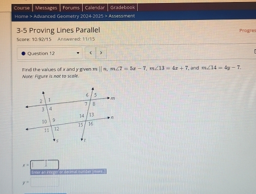 Course Messages Forums Calendar Gradebook 
Home > Advanced Geometry 2024-2025 > Assessment 
3-5 Proving Lines Parallel Progres 
Score: 10.92/15 Answered: 11/15 
Question 12 < ) 
Find the values of  x and y given m||n, m∠ 7=5x-7, m∠ 13=4x+7 , and m∠ 14=4y-7. 
Note: Figure is not to scale.
x=||
Enter an integer or decimal number more.
y= □