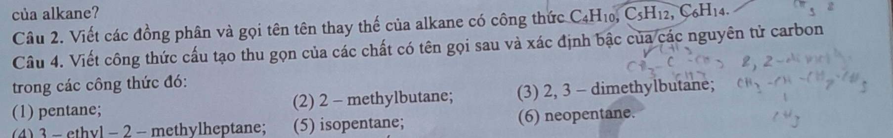 của alkane?
Câu 2. Viết các đồng phân và gọi tên tên thay thế của alkane có công thức C_4H_10, C_5H_12, C_6H_14. 
Cầu 4. Viết công thức cấu tạo thu gọn của các chất có tên gọi sau và xác định bậc của các nguyên tử carbon
trong các công thức đó:
(1) pentane; (2) 2 - methylbutane; (3) 2, 3 - dimethylbutane;
(4) 3 - ethvl - 2 - methylheptane; (5) isopentane; (6) neopentane.