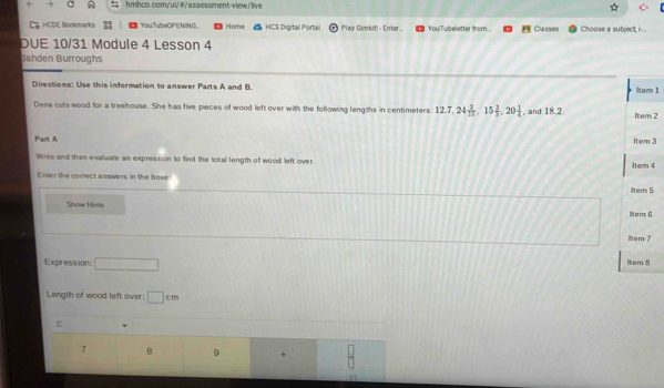 Ca HCOE Bookmarks YouTubeOPENING Home HICS Digital Portal Play Gimkit! - Enter. YouTubeletter from. Classes Choose a subject, i-... 
DUE 10/31 Module 4 Lesson 4 
Jahden Burroughs 
Directions: Use this information to answer Parts A and B. ilter 1 
Dena cuts wood for a treehouse. She has five pieces of wood left over with the following lengths in centimeters 12.7, 24 3/10 , 15 3/5 , 20 1/4  , and 18.2 Item 2 
Part A 
Item 3 
Write and then evaluate an expression to find the total length of wood left over. Item 4
Enter the correct answers in the boxe 
iltem 5 
Show Hints 
item 6 
item 7 
Expression: □ 1tem 8 
Length of wood left over: □ cm
7 B 9