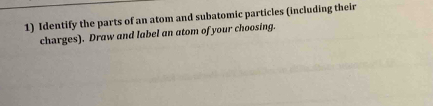 Identify the parts of an atom and subatomic particles (including their 
charges). Draw and label an atom of your choosing.