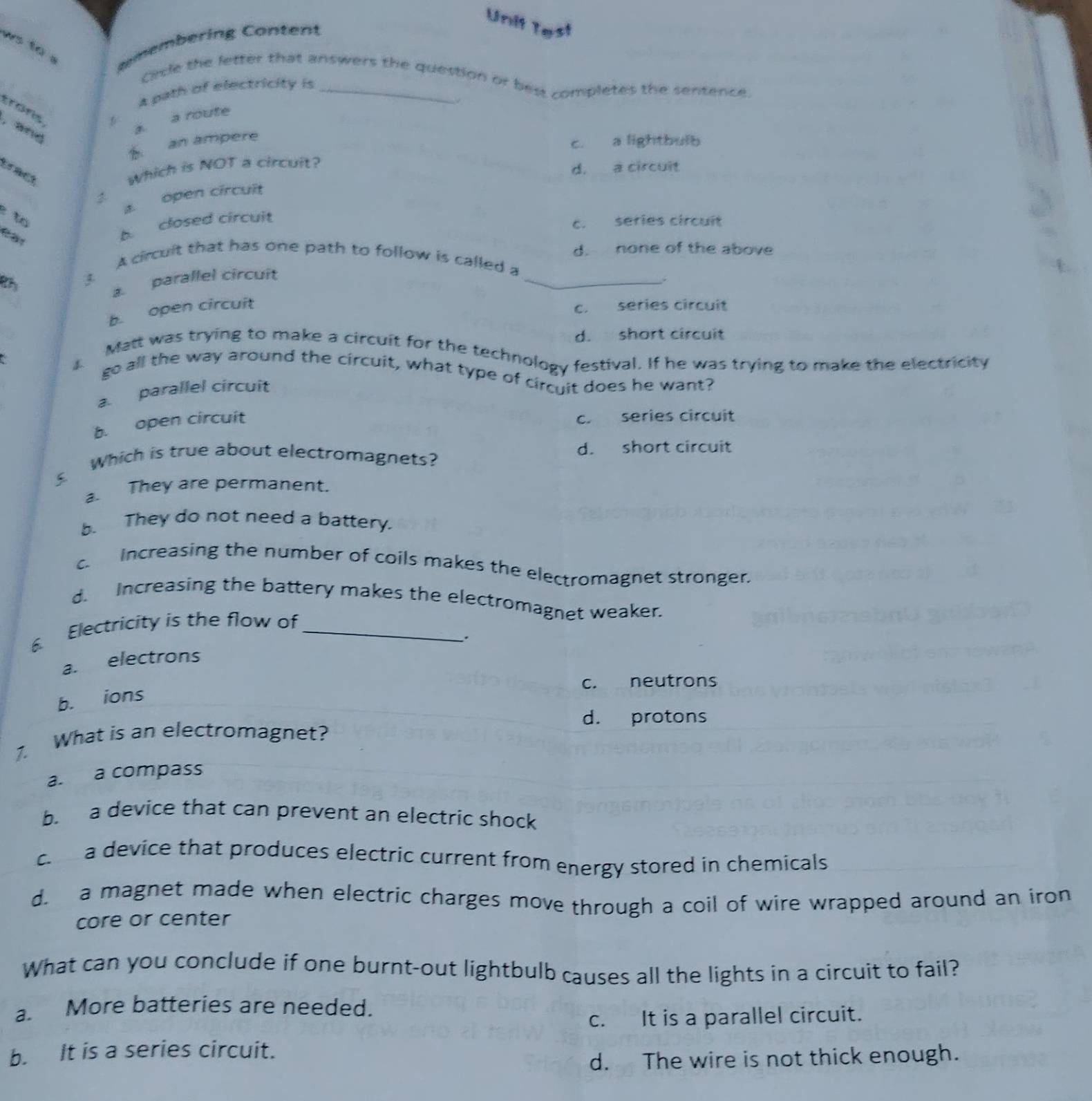 Unit Test
ws to . emembering Content
Circle the letter that answers the question or best completes the sentence.
A path of electricity is_
a route
, and
B an ampere
c. a lightbulb
d. a circuit
tract
Which is NOT a circuit?
a open circuit
to
b closed circuit
c. series circuit
_
A circuit that has one path to follow is called a d. none of the above

a. parallel circuit
b open circuit
c. series circuit
d. short circuit
Matt was trying to make a circuit for the technology festival. If he was trying to make the electricity
go all the way around the circuit, what type of circuit does he want?
a. parallel circuit
b. open circuit
c. series circuit
s Which is true about electromagnets? d. short circuit
a. They are permanent.
b. They do not need a battery.
c Increasing the number of coils makes the electromagnet stronger.
d. Increasing the battery makes the electromagnet weaker.
6 Electricity is the flow of_
.
a. electrons
c. neutrons
b. ions
d. protons
7. What is an electromagnet?
a. a compass
b. a device that can prevent an electric shock
c a device that produces electric current from energy stored in chemicals
d. a magnet made when electric charges move through a coil of wire wrapped around an iron
core or center
What can you conclude if one burnt-out lightbulb causes all the lights in a circuit to fail?
a. More batteries are needed.
c. It is a parallel circuit.
b. It is a series circuit.
d. The wire is not thick enough.