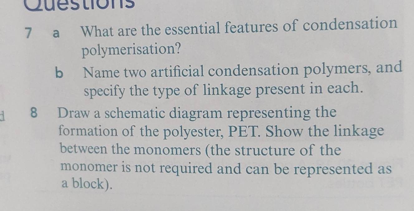 Cuestions 
7 a What are the essential features of condensation 
polymerisation? 
b Name two artificial condensation polymers, and 
specify the type of linkage present in each. 
d 8 Draw a schematic diagram representing the 
formation of the polyester, PET. Show the linkage 
between the monomers (the structure of the 
monomer is not required and can be represented as 
a block).