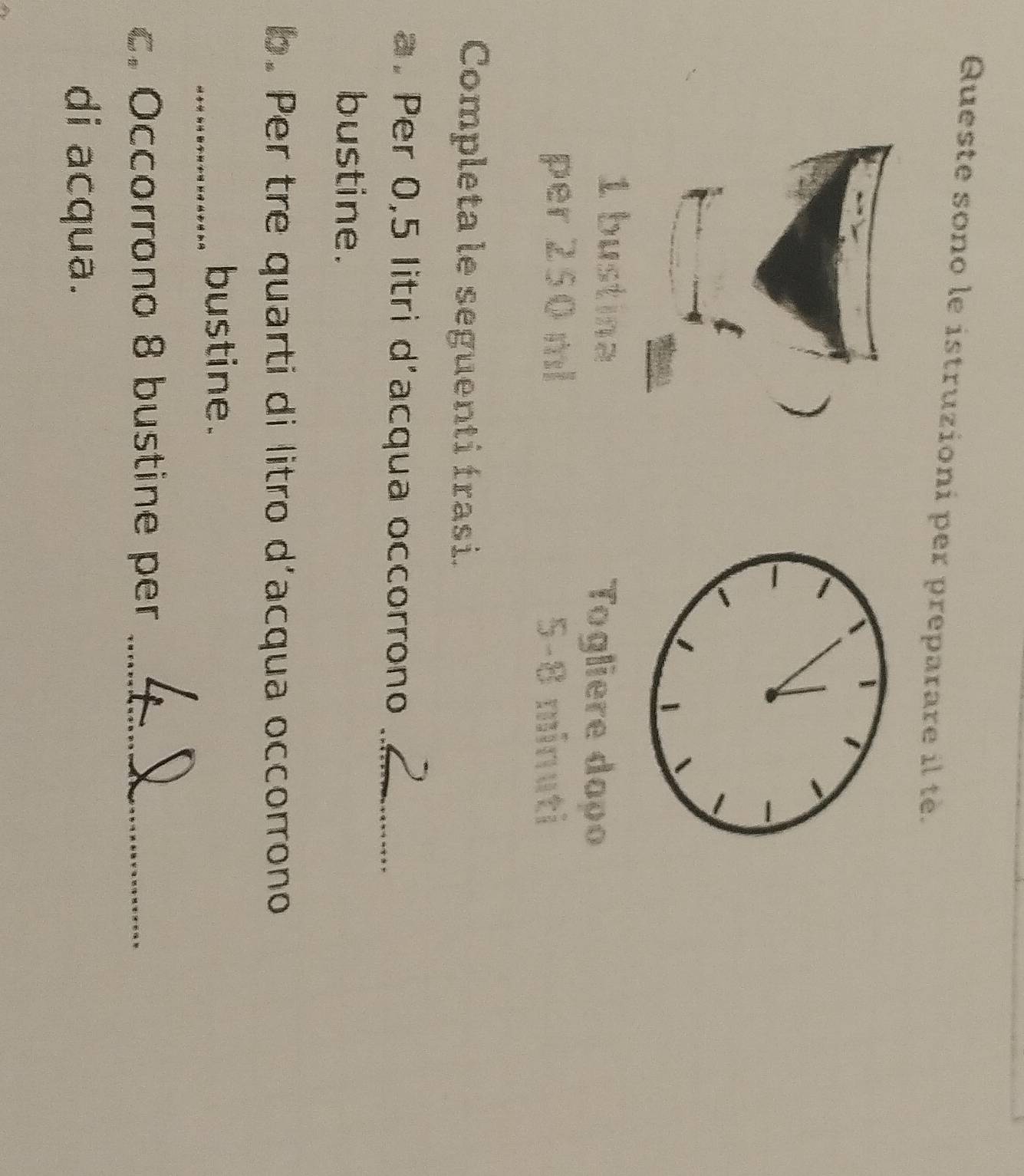 Queste sono le istruzioni per preparare il tè. 
) 
1 bustina 
Togliere dapo 
per 250 ml 5-8 minuti
Completa le seguenti frasi. 
a. Per 0,5 litri d’acqua occorrono_ 
bustine. 
b. Per tre quarti di litro d’acqua occorrono 
_bustine. 
c. Occorrono 8 bustine per_ 
di acqua.