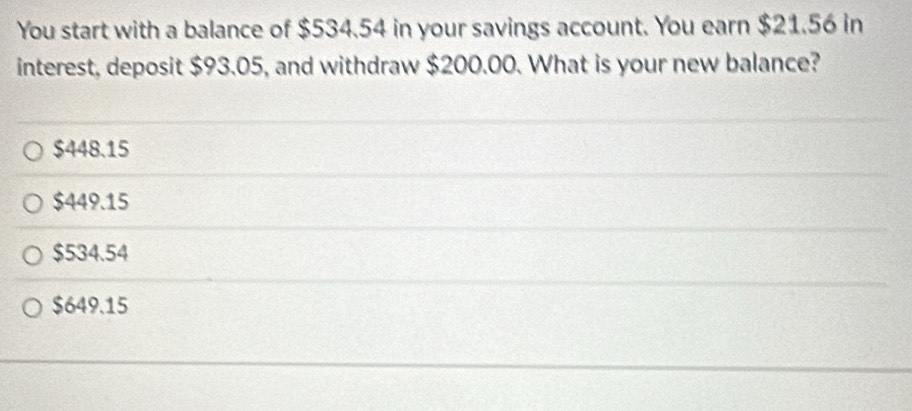 You start with a balance of $534.54 in your savings account. You earn $21.56 in
interest, deposit $93.05, and withdraw $200.00. What is your new balance?
$448.15
$449.15
$534.54
$649.15